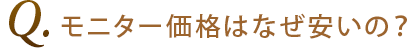 Q1.モニター価格はなぜ安いの？