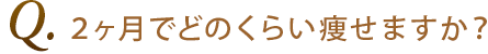 Q3.2ヶ月でどのくらい痩せますか？