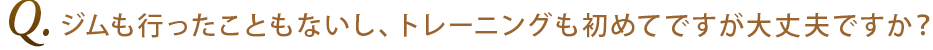Q4.ジムも行ったこともないし、トレーニングも初めてですが大丈夫ですか？